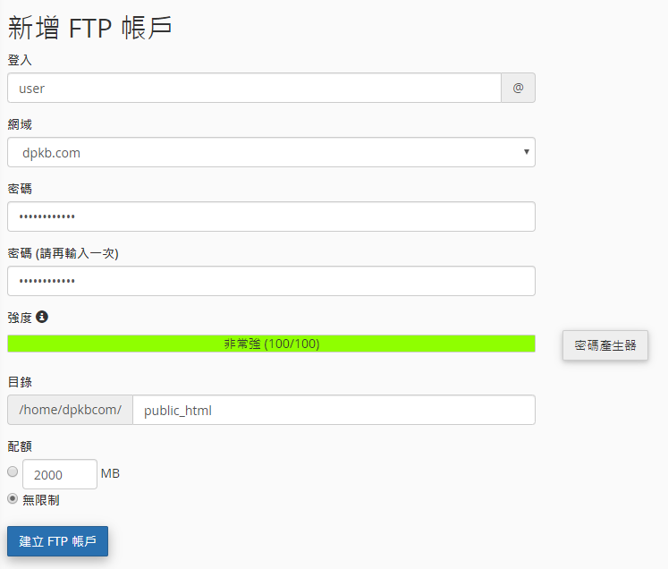 輸入 FTP 登入名稱。
輸入密碼及確認密碼。
設定FTP戶口的配額。(如您選擇無限制,此FTP用戶能夠使用此賬戶的所有流量。)
點擊 “建立FTP賬戶”。
輸入 FTP 登入名稱。
輸入密碼及確認密碼。
設定FTP戶口的配額。(如您選擇無限制,此FTP用戶能夠使用此賬戶的所有流量。)
點擊 “建立FTP賬戶”。
